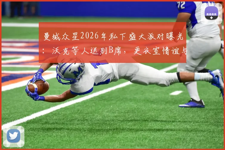 曼城众星2026年私下盛大派对曝光：沃克等人送别B席，更衣室情谊与离队细节引关注