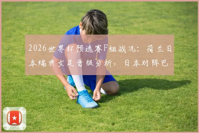 2026世界杯预选赛F组战况：荷兰日本瑞典女足晋级分析，日本对阵巴西前景展望