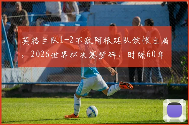 英格兰队1-2不敌阿根廷队饮恨出局，2026世界杯决赛梦碎，时隔60年冲冠再次折戟