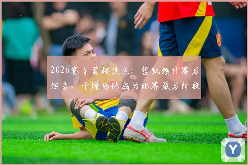 2026赛季葡超焦点:哲凯赖什赛后坦言,干燥场地成为比赛最后阶段的制衡关键