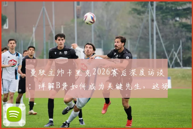 曼联主帅卡里克2026赛后深度访谈：详解B费如何成为关键先生，这场胜利为何至关重要