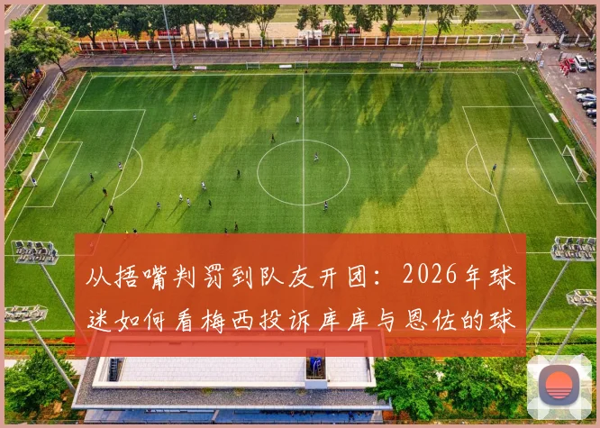 从捂嘴判罚到队友开团：2026年球迷如何看梅西投诉库库与恩佐的球场连锁反应