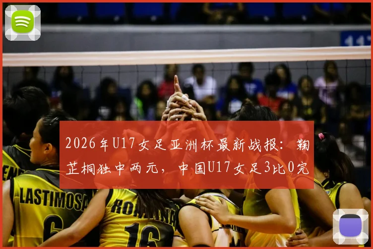 2026年U17女足亚洲杯最新战报：鞠芷桐独中两元，中国U17女足3比0完胜越南队强势晋级，附小组出线形势深度解读