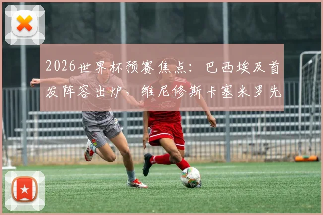 2026世界杯预赛焦点：巴西埃及首发阵容出炉，维尼修斯卡塞米罗先发，萨拉赫为何替补？