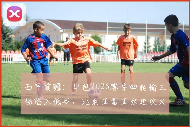 西甲前瞻：毕包2026赛季四轮输三场陷入低谷，比利亚雷亚尔进攻火力能否击穿防线？