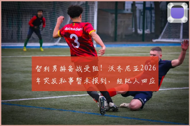 智利男排备战受阻！沃齐尼亚2026年突发私事暂未报到，经纪人回应需两三天处理，最新动态解读