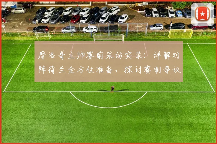 摩洛哥主帅赛前采访实录：详解对阵荷兰全方位准备，探讨赛制争议下如何调整球队心态与战术部署
