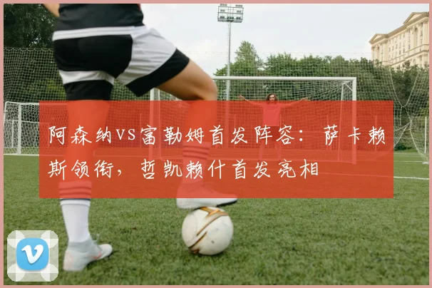 阿森纳vs富勒姆首发阵容：萨卡赖斯领衔，哲凯赖什首发亮相