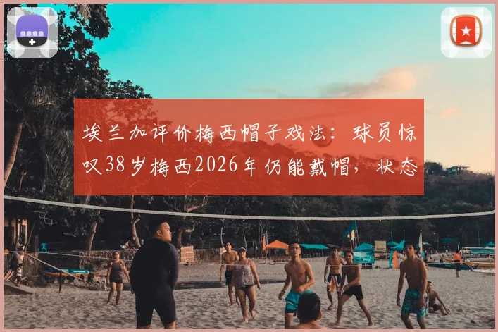 埃兰加评价梅西帽子戏法：球员惊叹38岁梅西2026年仍能戴帽，状态保持有多疯狂？