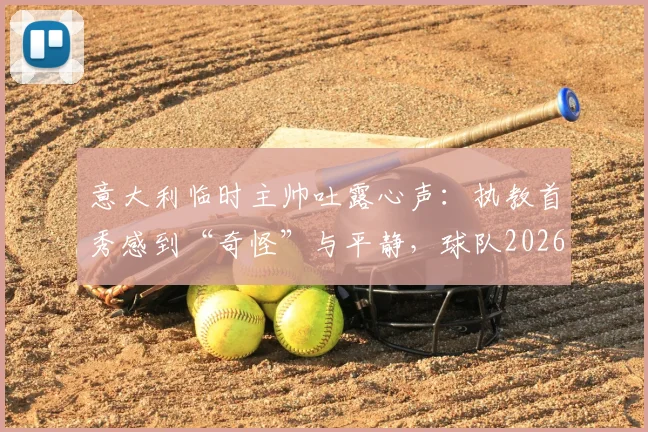 意大利临时主帅吐露心声：执教首秀感到“奇怪”与平静，球队2026世界杯之路该如何走？