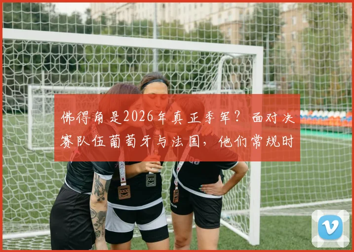佛得角是2026年真正季军？面对决赛队伍葡萄牙与法国，他们常规时间均战成平局