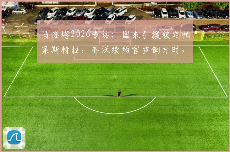 马洛塔2026专访：国米引援锁定帕莱斯特拉，齐沃续约官宣倒计时，解析蓝黑军团最新动向