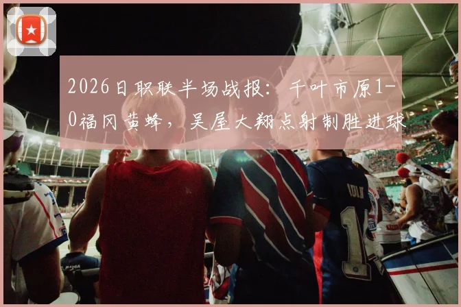 2026日职联半场战报：千叶市原1-0福冈黄蜂，吴屋大翔点射制胜进球视频与比赛关键数据解析