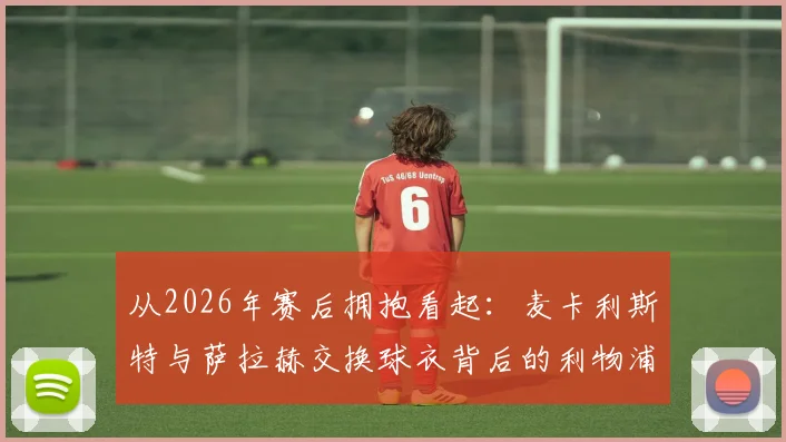 从2026年赛后拥抱看起：麦卡利斯特与萨拉赫交换球衣背后的利物浦团队文化与队友真情