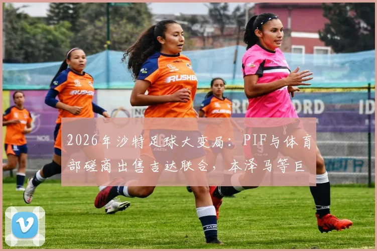 2026年沙特足球大变局：PIF与体育部磋商出售吉达联合，本泽马等巨星未来成焦点，深度解析交易原因与潜在影响