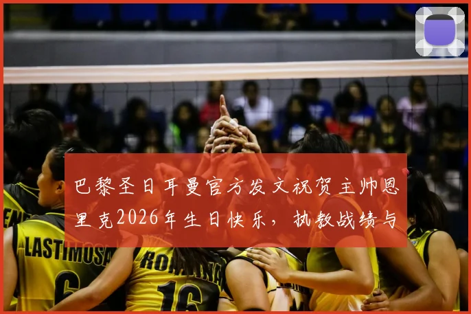 巴黎圣日耳曼官方发文祝贺主帅恩里克2026年生日快乐，执教战绩与未来展望全解析