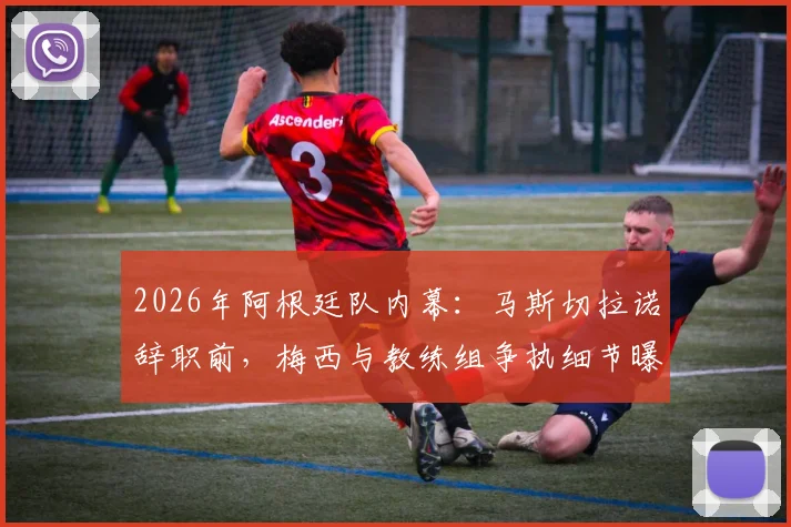 2026年阿根廷队内幕:马斯切拉诺辞职前,梅西与教练组争执细节曝光,揭秘国家队真实矛盾