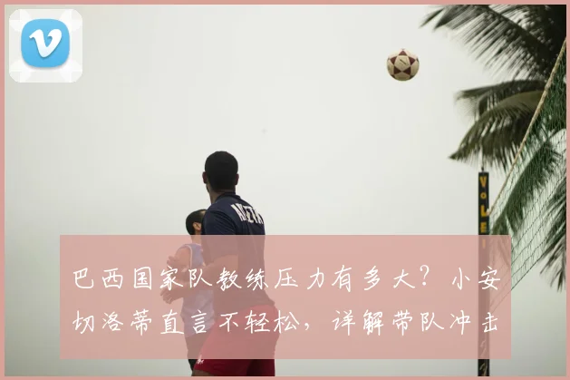 巴西国家队教练压力有多大？小安切洛蒂直言不轻松，详解带队冲击2026世界杯冠军的重重挑战