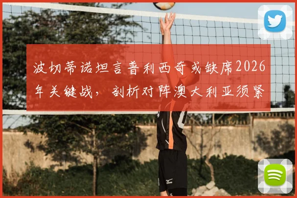 波切蒂诺坦言普利西奇或缺席2026年关键战，剖析对阵澳大利亚须紧盯的三大转换防守要点