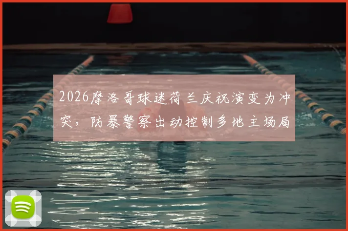 2026摩洛哥球迷荷兰庆祝演变为冲突，防暴警察出动控制多地主场局势