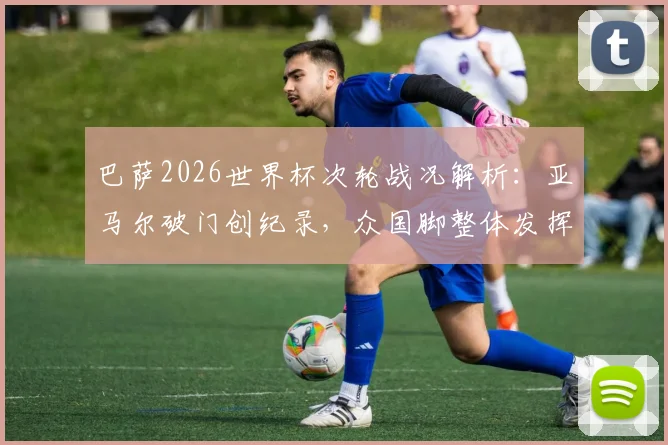 巴萨2026世界杯次轮战况解析：亚马尔破门创纪录，众国脚整体发挥为何欠佳？