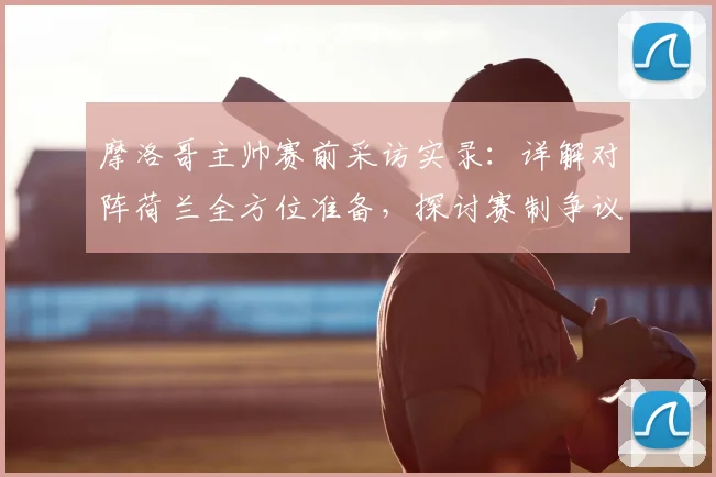 摩洛哥主帅赛前采访实录：详解对阵荷兰全方位准备，探讨赛制争议下如何调整球队心态与战术部署