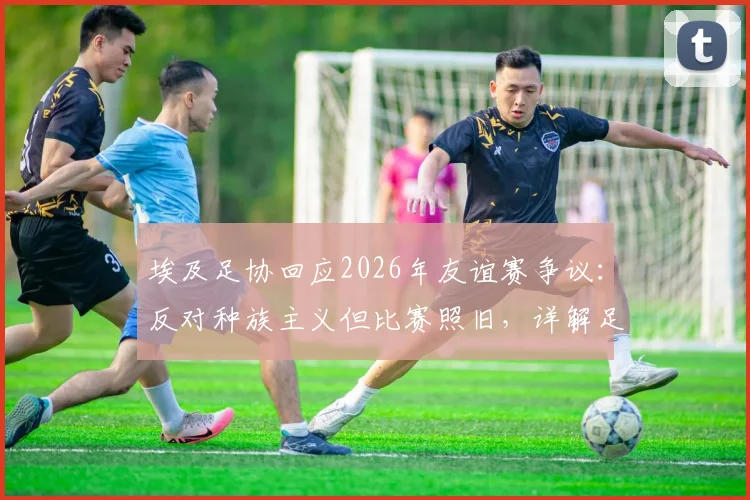 埃及足协回应2026年友谊赛争议：反对种族主义但比赛照旧，详解足协立场与未来影响